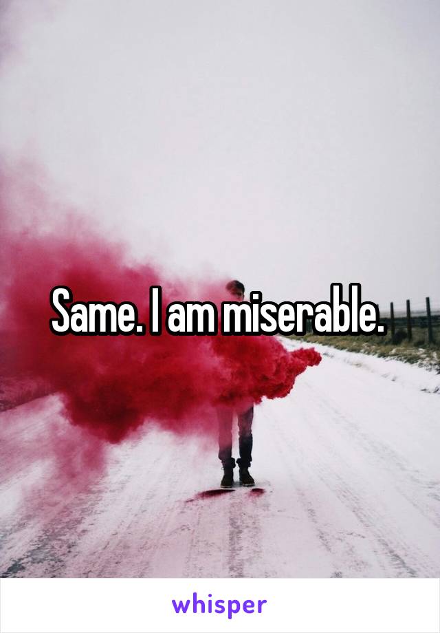 Same. I am miserable. 