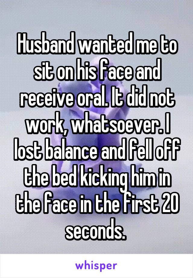 Husband wanted me to sit on his face and receive oral. It did not work, whatsoever. I lost balance and fell off the bed kicking him in the face in the first 20 seconds. 