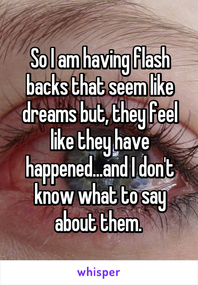 So I am having flash backs that seem like dreams but, they feel like they have happened...and I don't know what to say about them. 