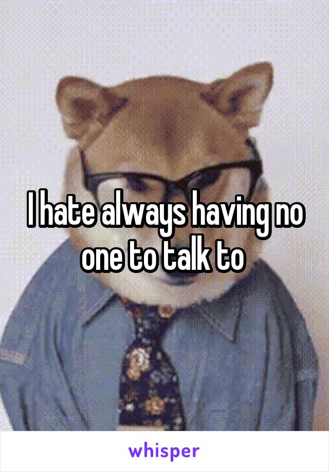 I hate always having no one to talk to 