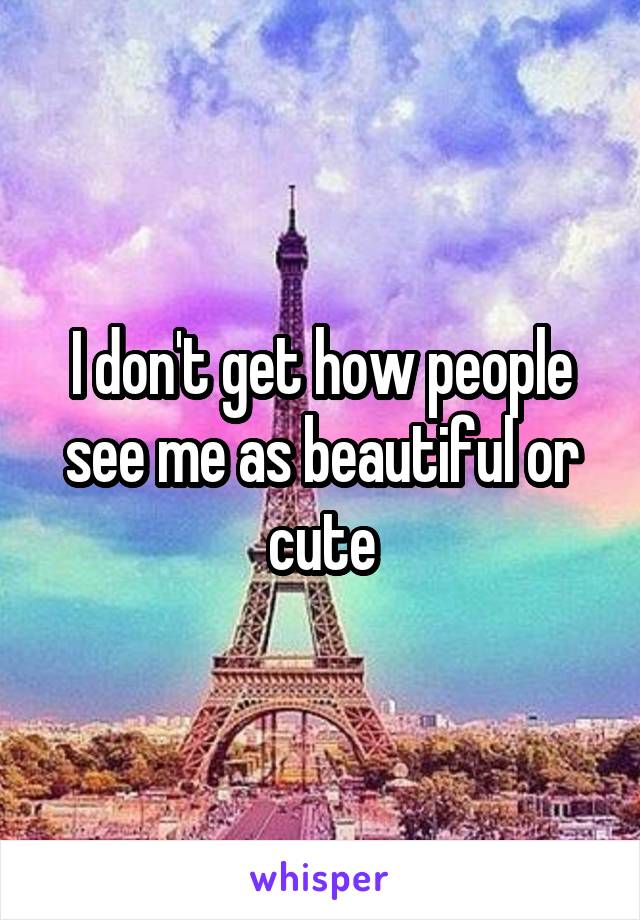 I don't get how people see me as beautiful or cute