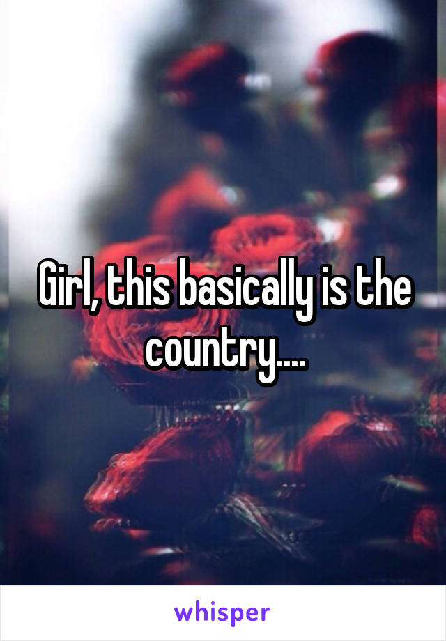 Girl, this basically is the country....