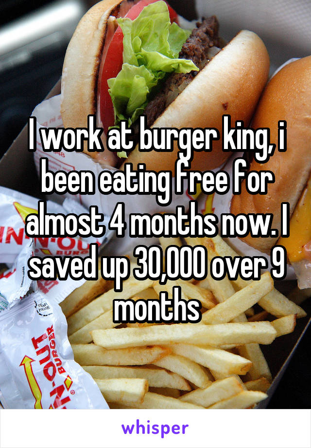 I work at burger king, i been eating free for almost 4 months now. I saved up 30,000 over 9 months