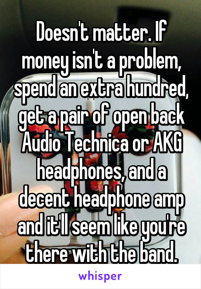 Doesn't matter. If money isn't a problem, spend an extra hundred, get a pair of open back Audio Technica or AKG headphones, and a decent headphone amp and it'll seem like you're there with the band.