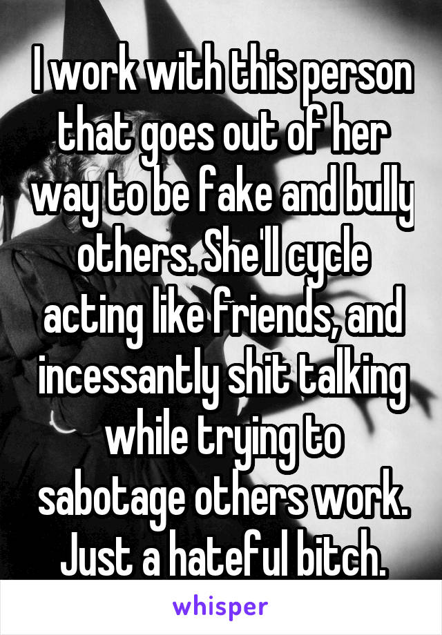 I work with this person that goes out of her way to be fake and bully others. She'll cycle acting like friends, and incessantly shit talking while trying to sabotage others work. Just a hateful bitch.