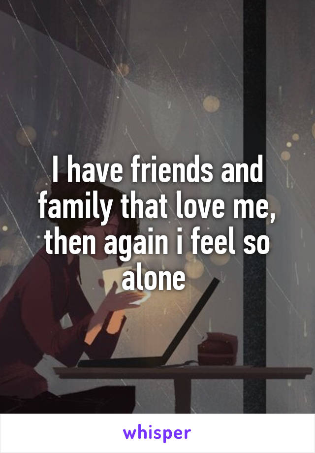 I have friends and family that love me, then again i feel so alone 
