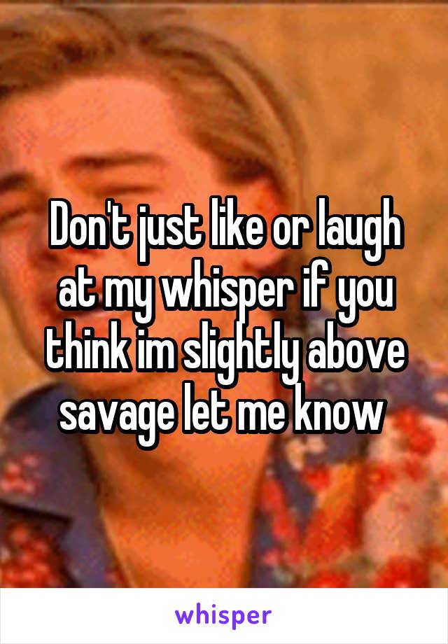 Don't just like or laugh at my whisper if you think im slightly above savage let me know 