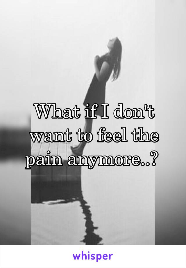 What if I don't want to feel the pain anymore..? 