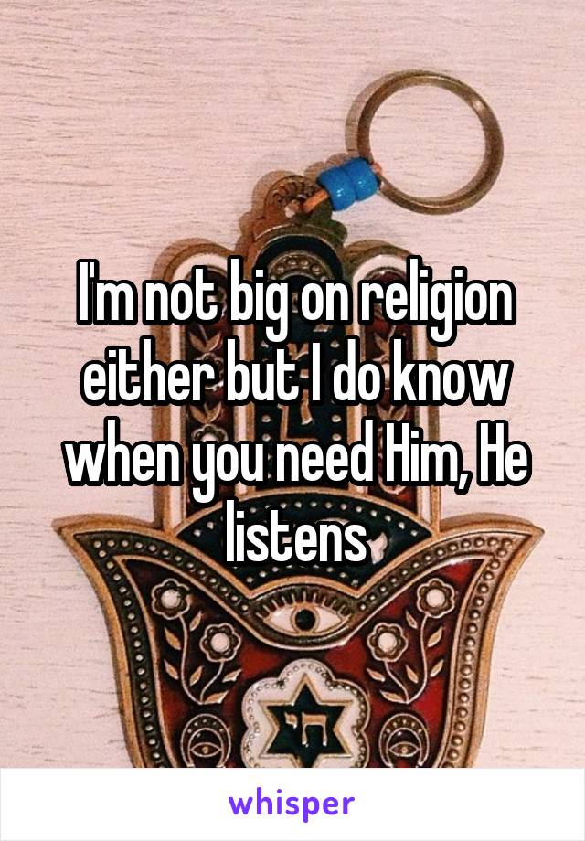 I'm not big on religion either but I do know when you need Him, He listens