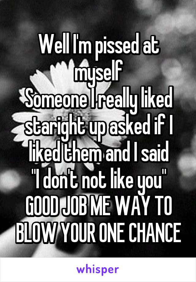Well I'm pissed at myself
Someone I really liked staright up asked if I liked them and I said
"I don't not like you"
GOOD JOB ME WAY TO BLOW YOUR ONE CHANCE