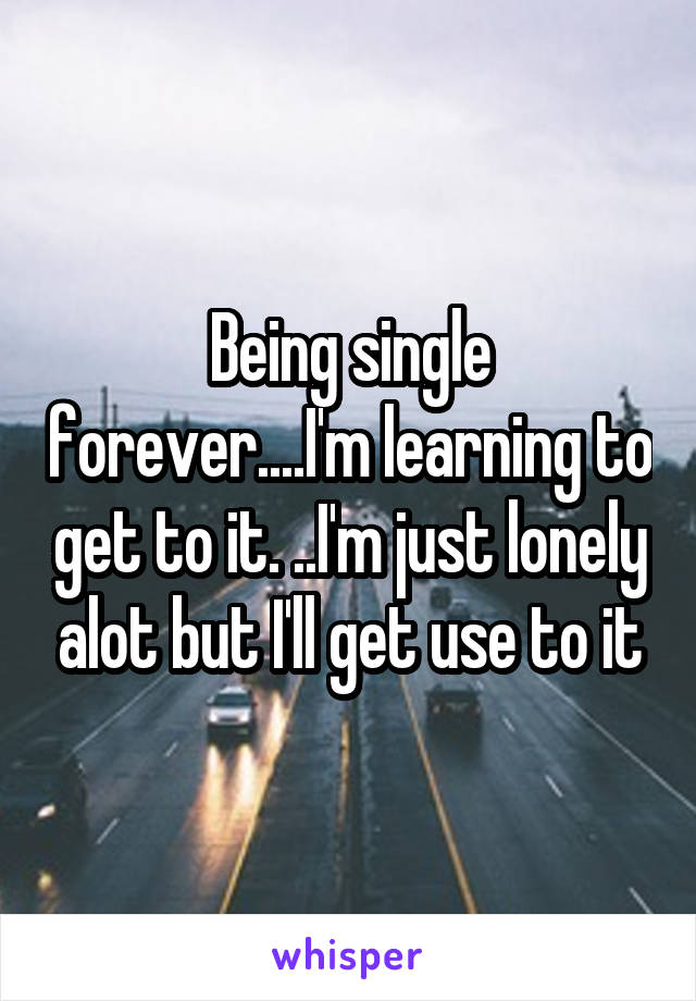 Being single forever....I'm learning to get to it. ..I'm just lonely alot but I'll get use to it