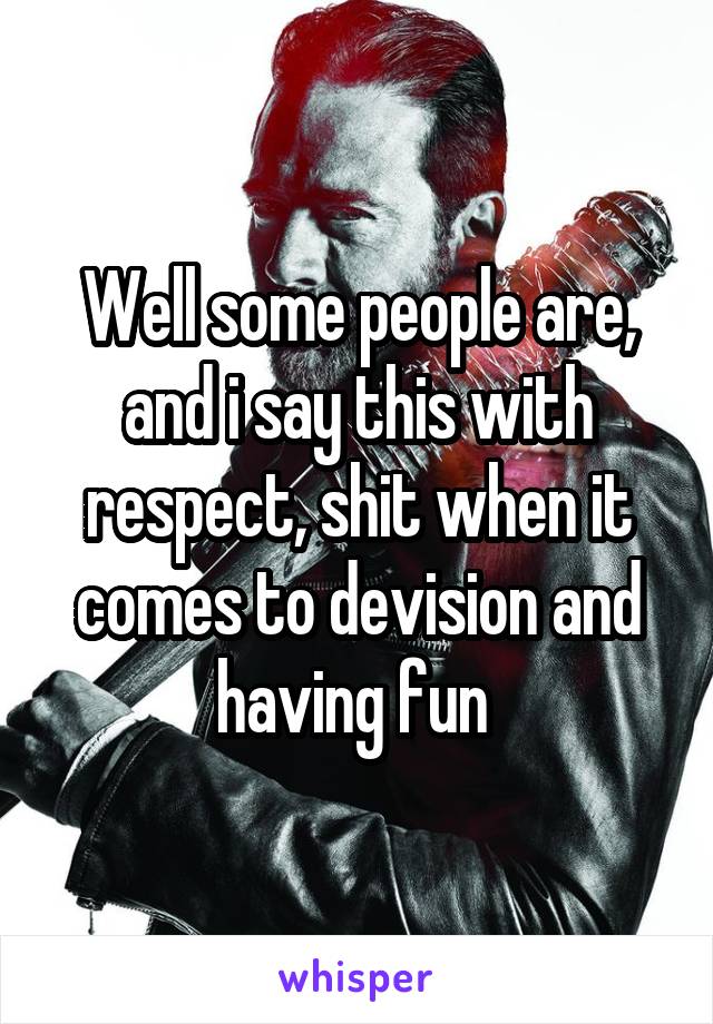 Well some people are, and i say this with respect, shit when it comes to devision and having fun 