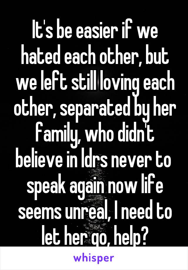 It's be easier if we hated each other, but we left still loving each other, separated by her family, who didn't believe in ldrs never to  speak again now life seems unreal, I need to let her go, help?