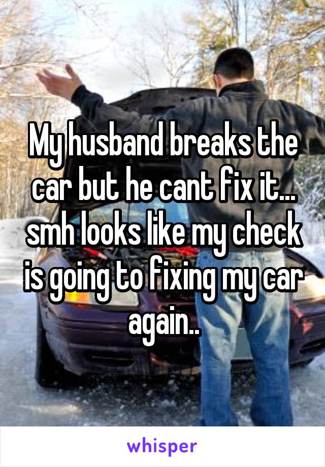 My husband breaks the car but he cant fix it... smh looks like my check is going to fixing my car again..