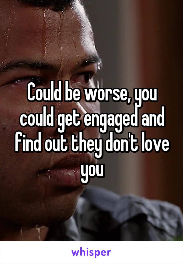 Could be worse, you could get engaged and find out they don't love you
