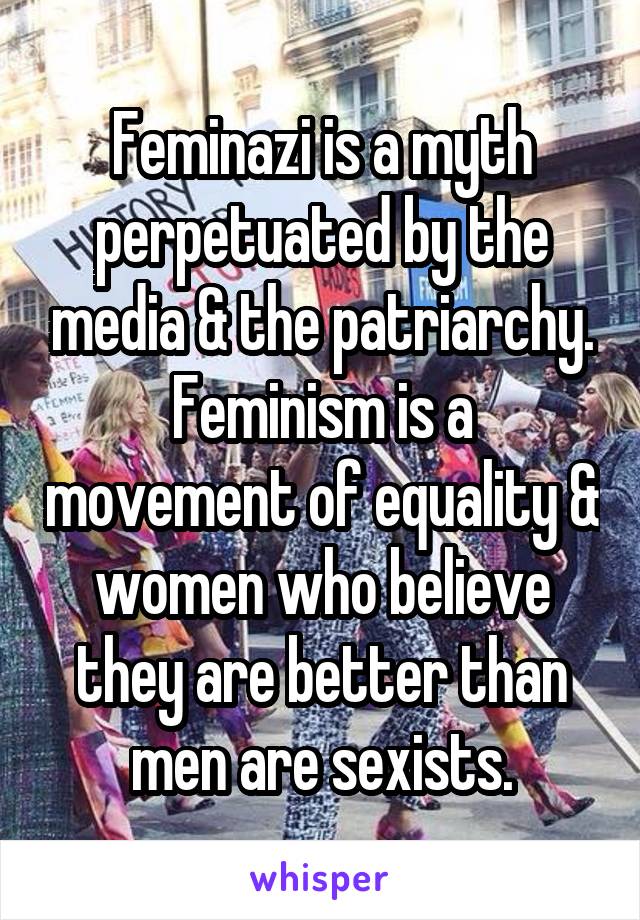 Feminazi is a myth perpetuated by the media & the patriarchy. Feminism is a movement of equality & women who believe they are better than men are sexists.