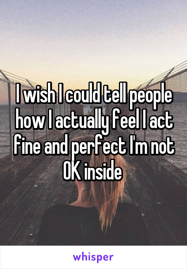 I wish I could tell people how I actually feel I act fine and perfect I'm not OK inside 