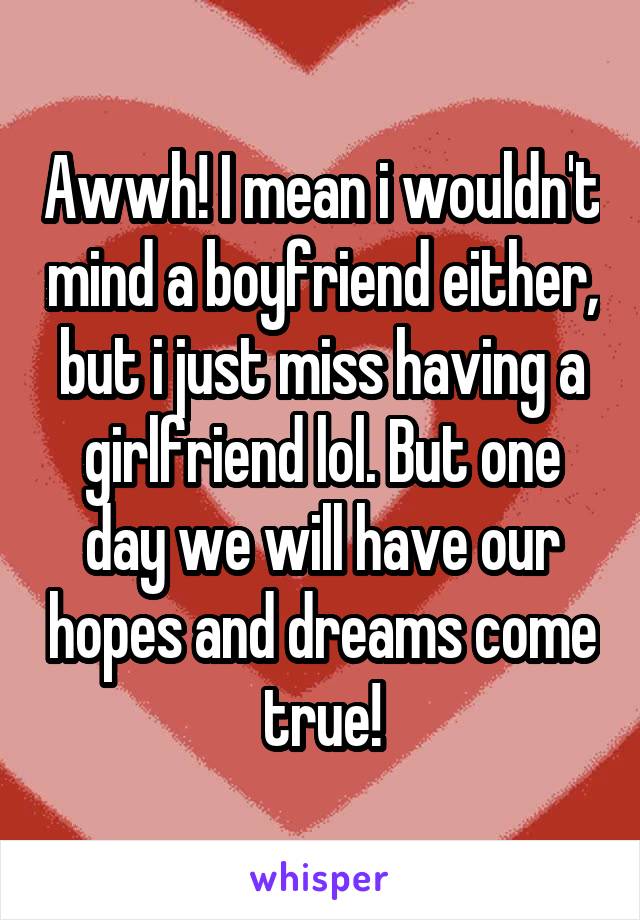Awwh! I mean i wouldn't mind a boyfriend either, but i just miss having a girlfriend lol. But one day we will have our hopes and dreams come true!