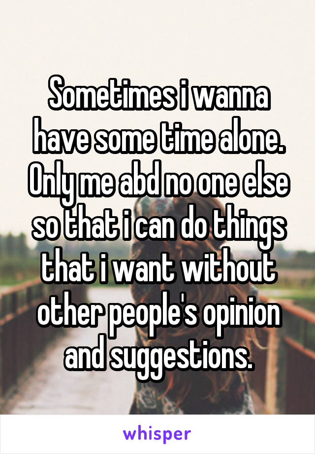 Sometimes i wanna have some time alone. Only me abd no one else so that i can do things that i want without other people's opinion and suggestions.