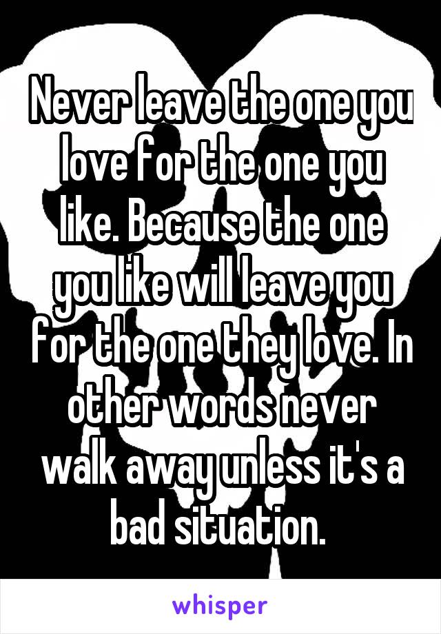 Never leave the one you love for the one you like. Because the one you like will leave you for the one they love. In other words never walk away unless it's a bad situation. 