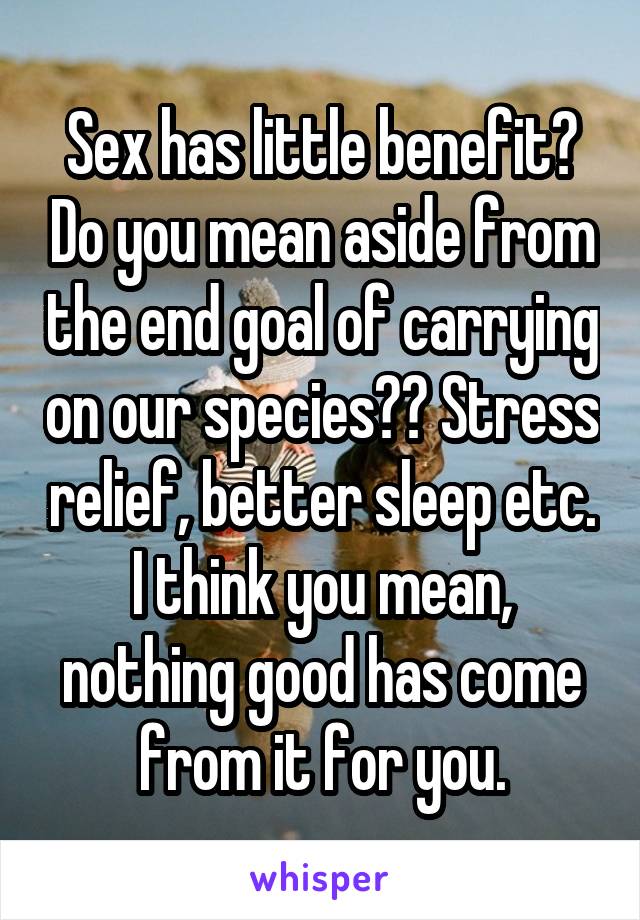 Sex has little benefit? Do you mean aside from the end goal of carrying on our species?? Stress relief, better sleep etc. I think you mean, nothing good has come from it for you.