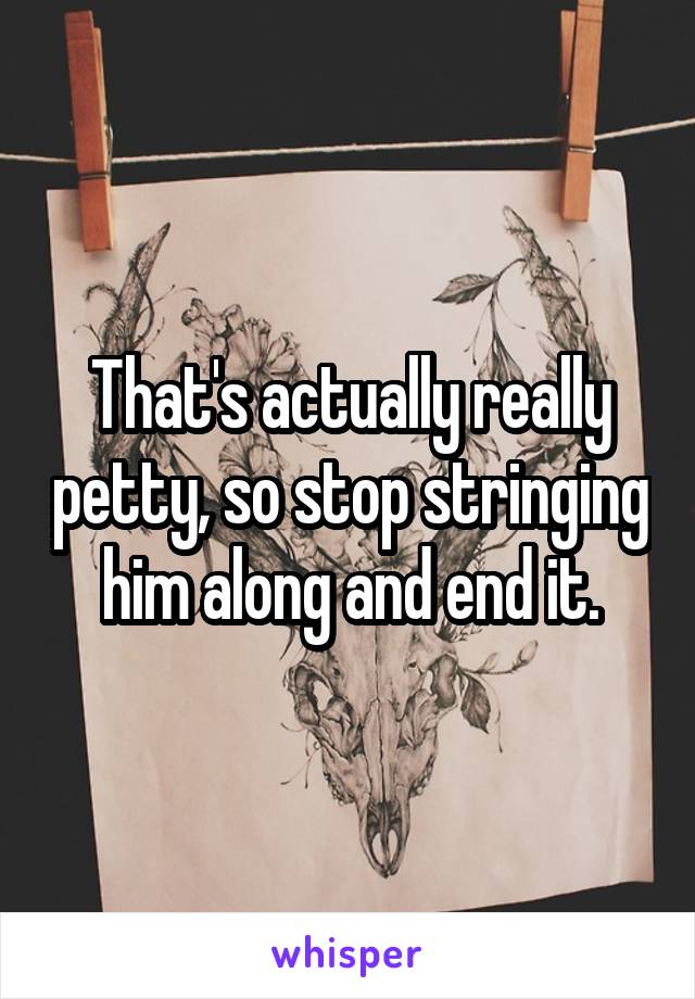 That's actually really petty, so stop stringing him along and end it.