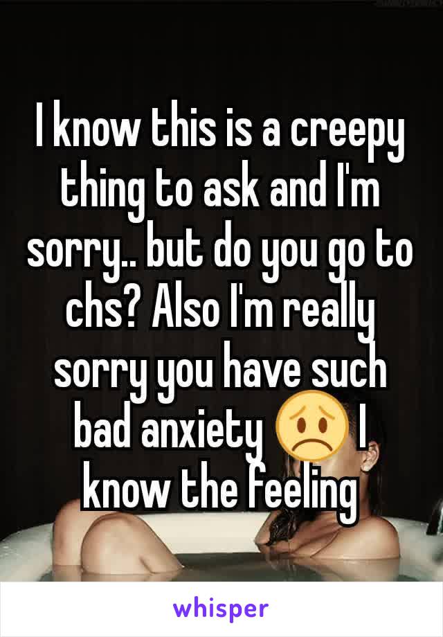 I know this is a creepy thing to ask and I'm sorry.. but do you go to chs? Also I'm really sorry you have such bad anxiety 😞 I know the feeling