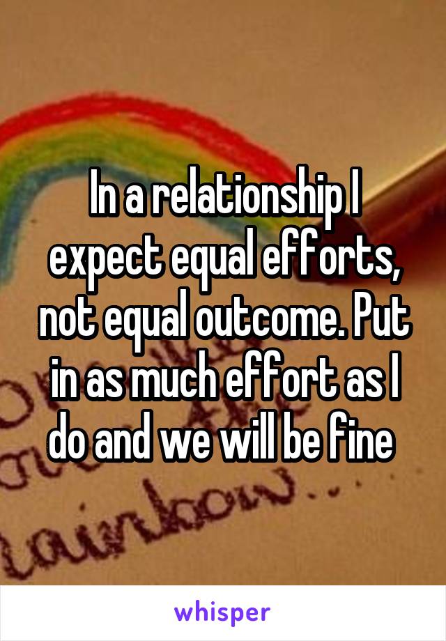 In a relationship I expect equal efforts, not equal outcome. Put in as much effort as I do and we will be fine 