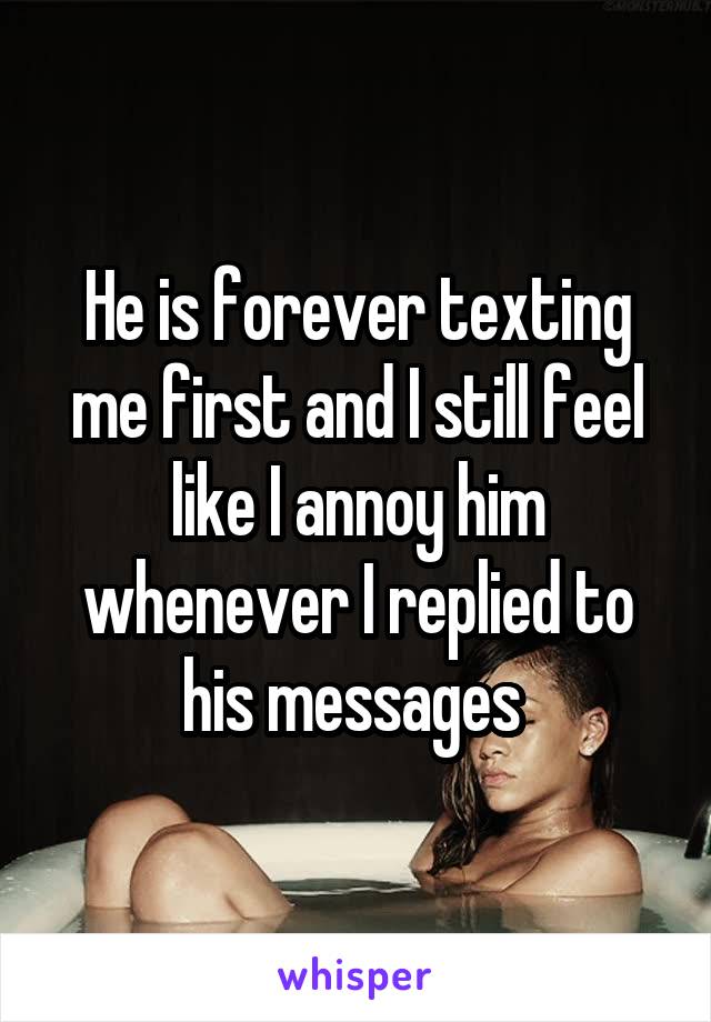 He is forever texting me first and I still feel like I annoy him whenever I replied to his messages 