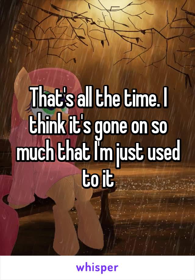 That's all the time. I think it's gone on so much that I'm just used to it