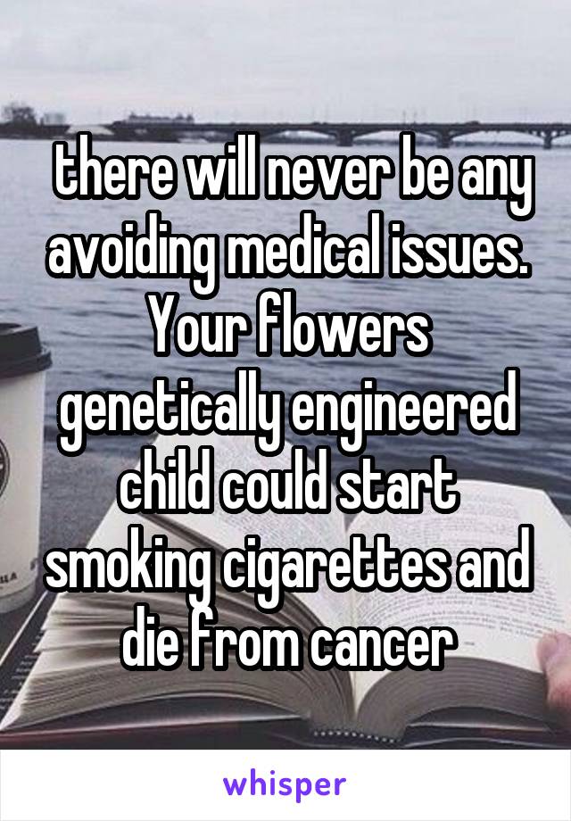  there will never be any avoiding medical issues. Your flowers genetically engineered child could start smoking cigarettes and die from cancer