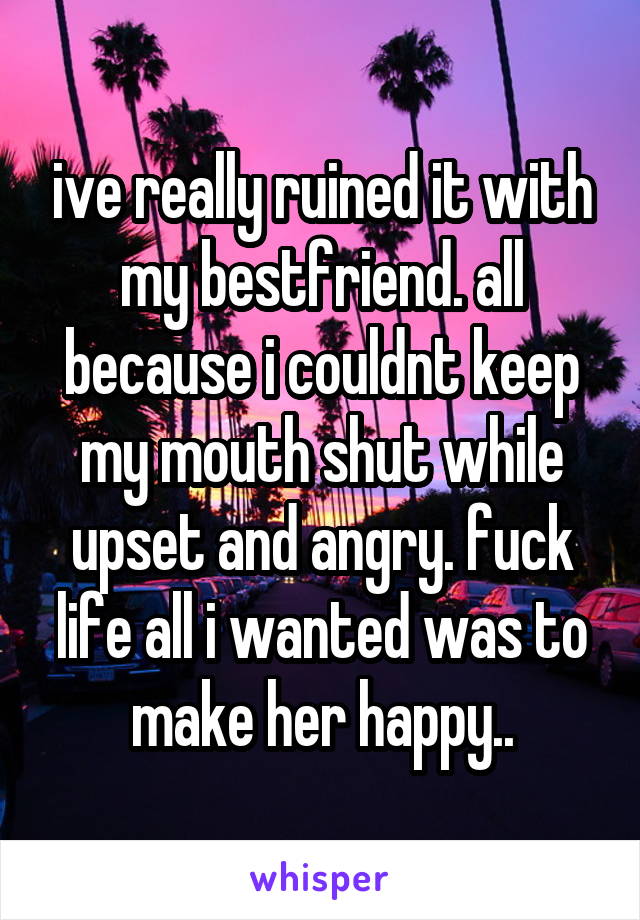 ive really ruined it with my bestfriend. all because i couldnt keep my mouth shut while upset and angry. fuck life all i wanted was to make her happy..