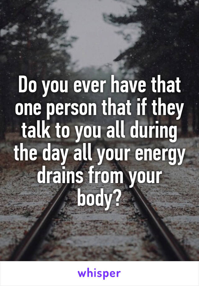 Do you ever have that one person that if they talk to you all during the day all your energy drains from your body?