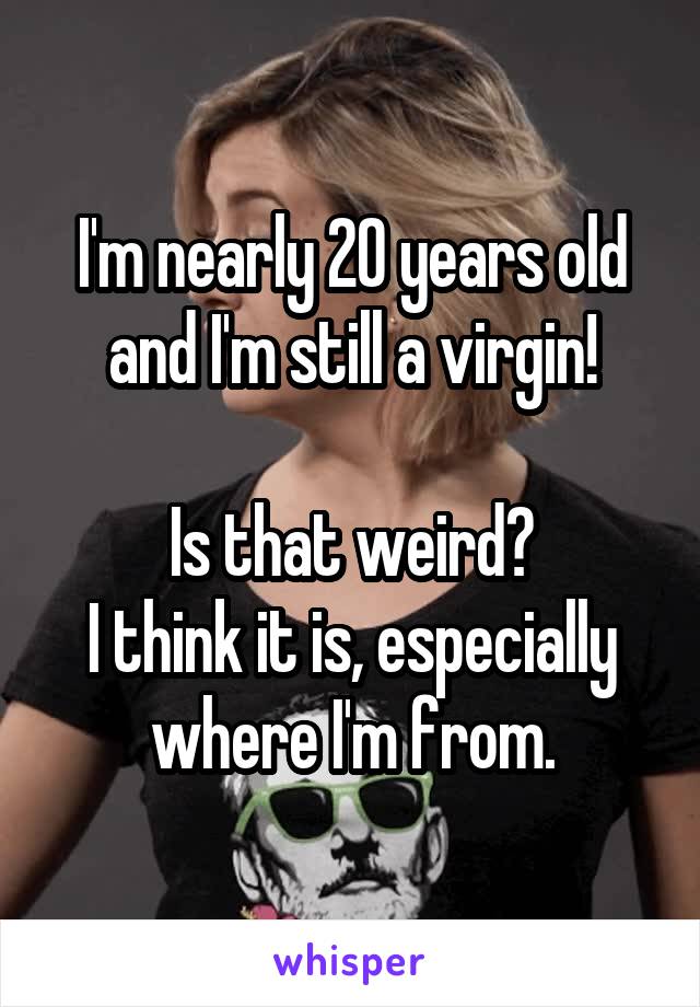 I'm nearly 20 years old and I'm still a virgin!

Is that weird?
I think it is, especially where I'm from.