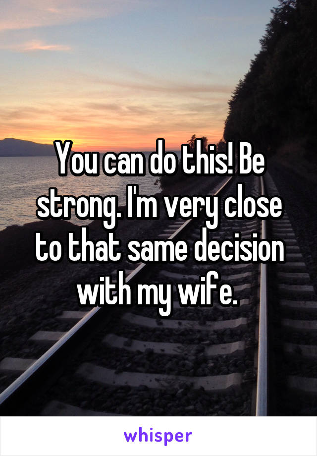 You can do this! Be strong. I'm very close to that same decision with my wife. 