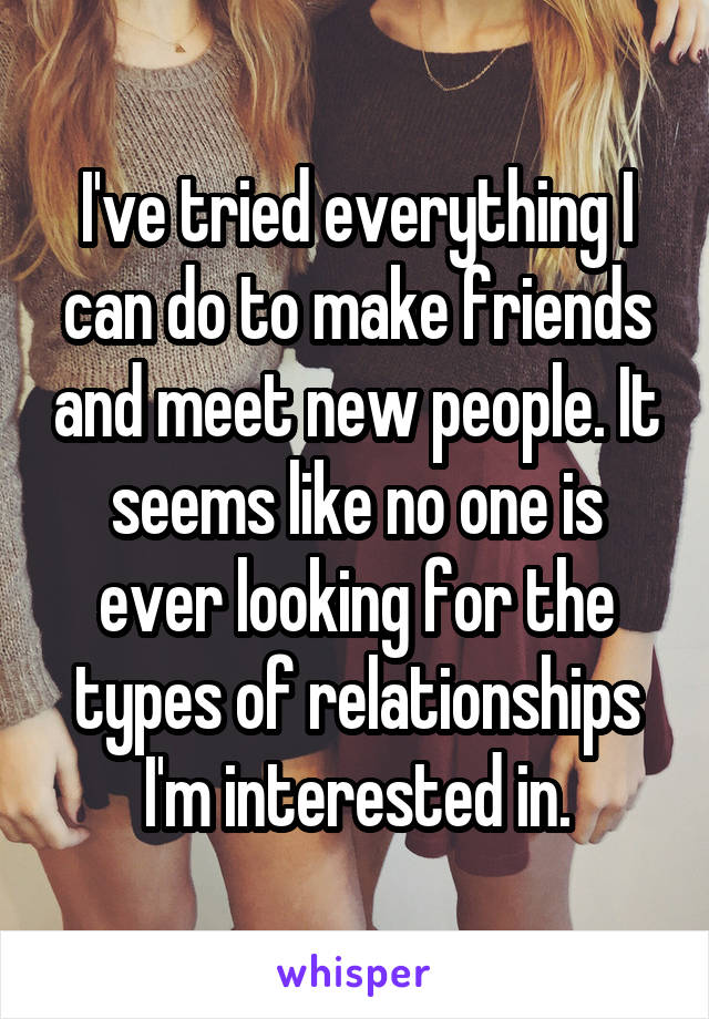 I've tried everything I can do to make friends and meet new people. It seems like no one is ever looking for the types of relationships I'm interested in.