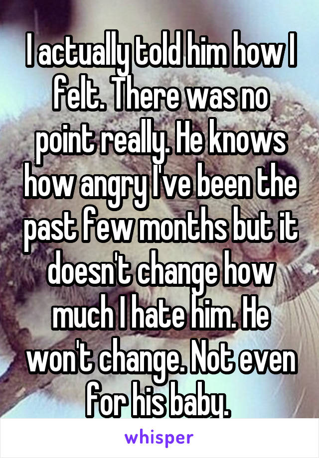 I actually told him how I felt. There was no point really. He knows how angry I've been the past few months but it doesn't change how much I hate him. He won't change. Not even for his baby. 