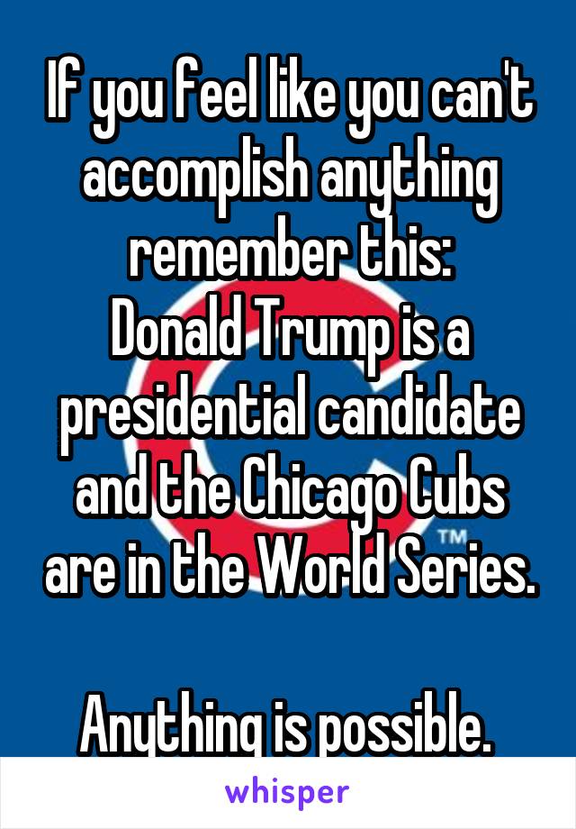 If you feel like you can't accomplish anything remember this:
Donald Trump is a presidential candidate and the Chicago Cubs are in the World Series.

Anything is possible. 