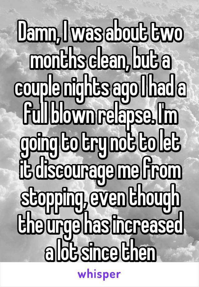 Damn, I was about two months clean, but a couple nights ago I had a full blown relapse. I'm going to try not to let it discourage me from stopping, even though the urge has increased a lot since then