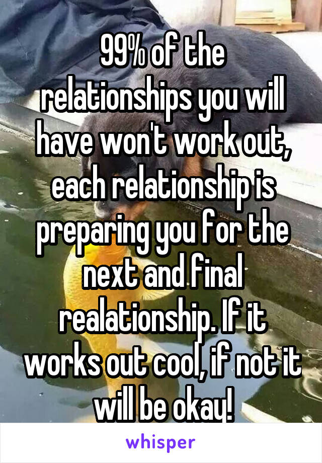 99% of the relationships you will have won't work out, each relationship is preparing you for the next and final realationship. If it works out cool, if not it will be okay!