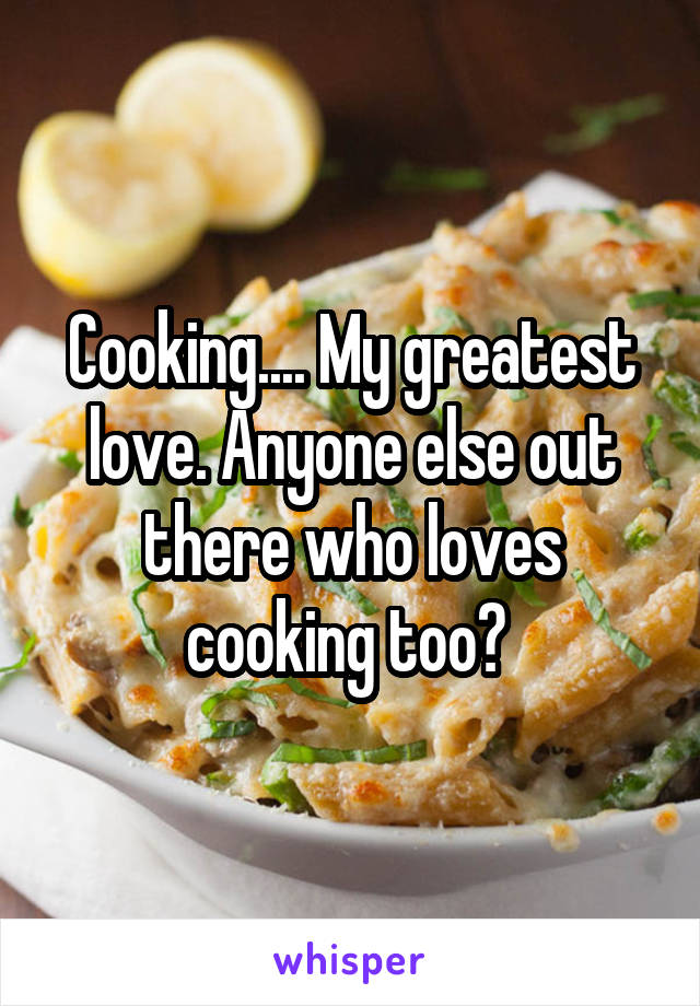 Cooking.... My greatest love. Anyone else out there who loves cooking too? 