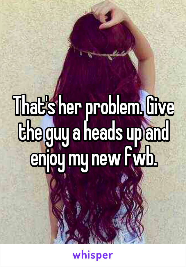 That's her problem. Give the guy a heads up and enjoy my new fwb.