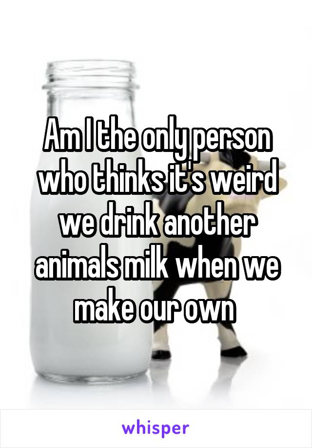 Am I the only person who thinks it's weird we drink another animals milk when we make our own 