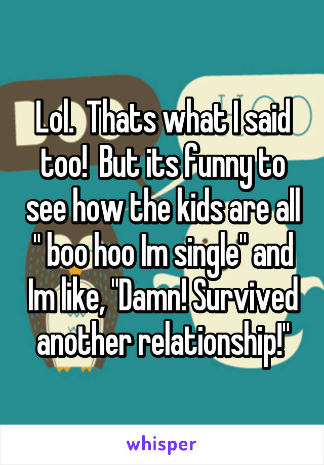 Lol.  Thats what I said too!  But its funny to see how the kids are all " boo hoo Im single" and Im like, "Damn! Survived another relationship!"