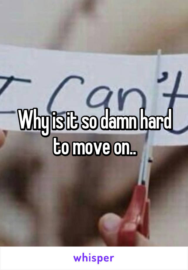 Why is it so damn hard to move on..
