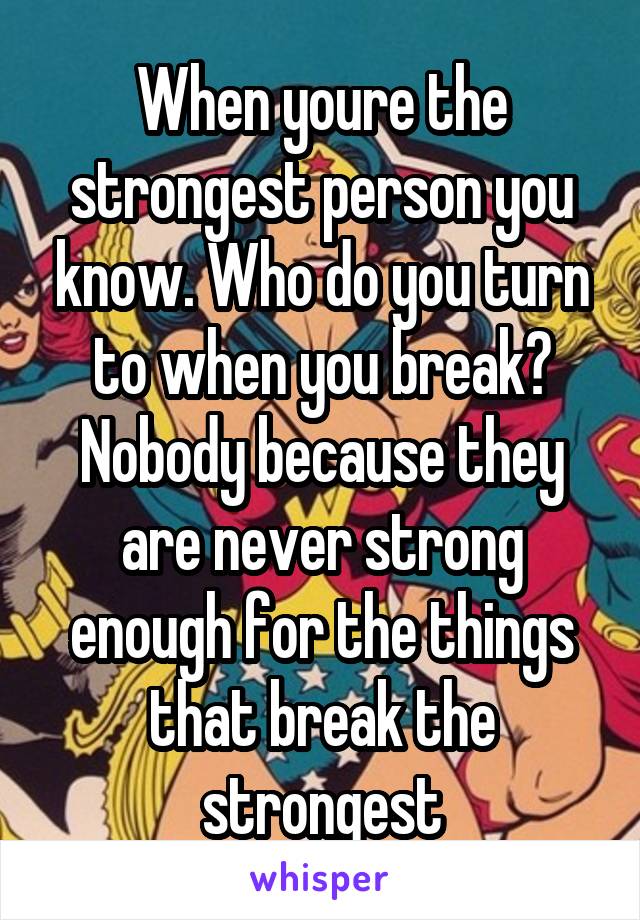 When youre the strongest person you know. Who do you turn to when you break? Nobody because they are never strong enough for the things that break the strongest