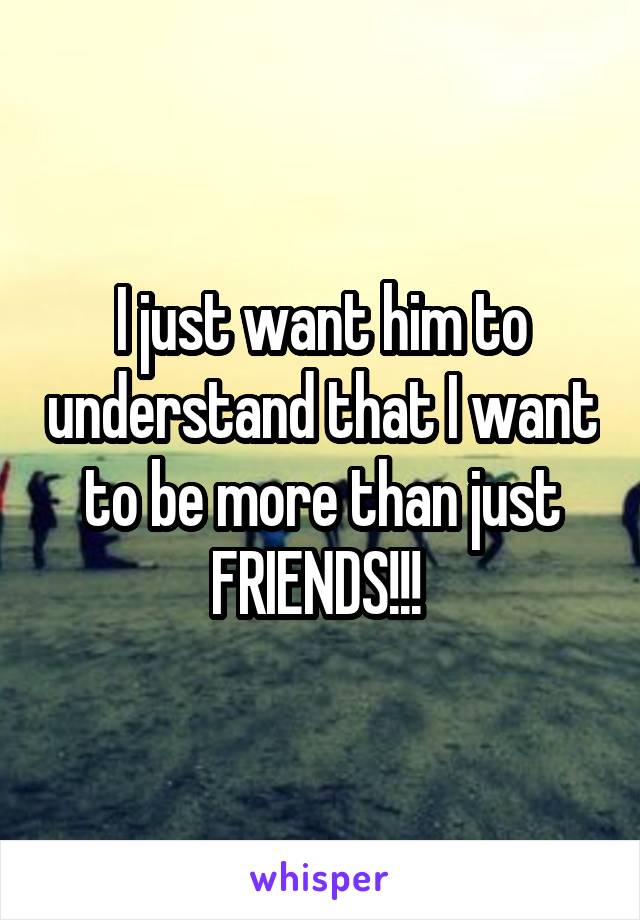 I just want him to understand that I want to be more than just FRIENDS!!! 