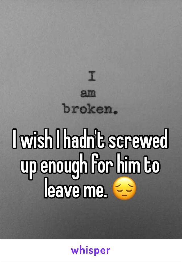 I wish I hadn't screwed up enough for him to leave me. 😔