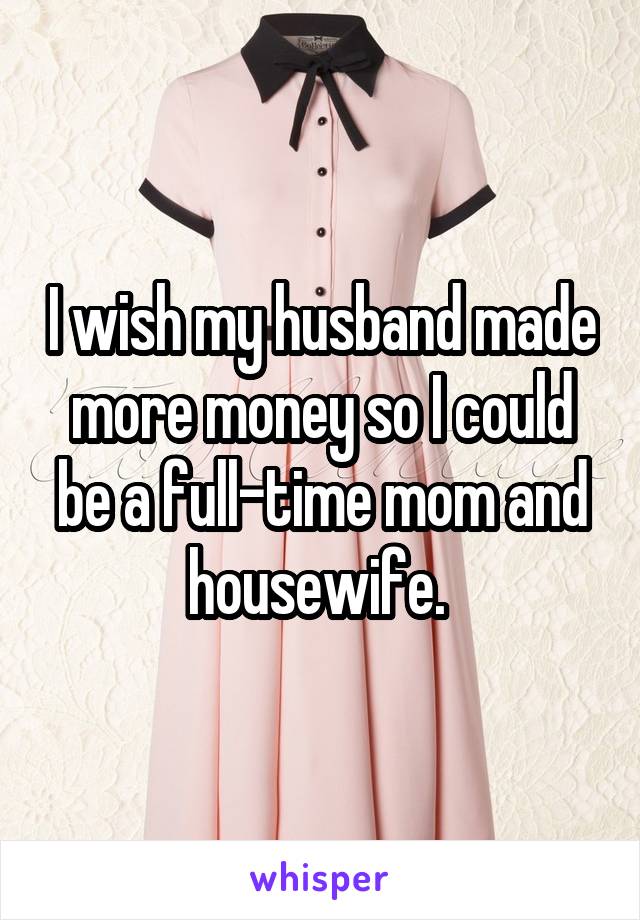 I wish my husband made more money so I could be a full-time mom and housewife. 