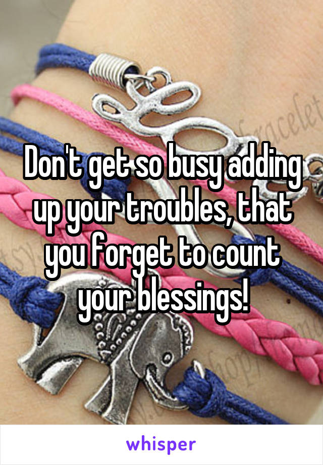 Don't get so busy adding up your troubles, that you forget to count your blessings!
